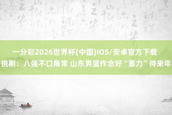 一分彩2026世界杯(中国)IOS/安卓官方下载 挑剔：八强不口角常 山东男篮作念好“蓄力”待来年