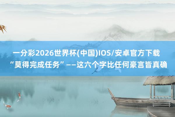一分彩2026世界杯(中国)IOS/安卓官方下载 “莫得完成任务”——这六个字比任何豪言皆真确