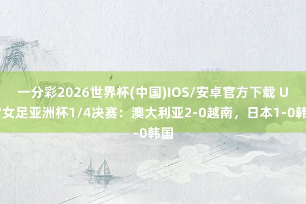 一分彩2026世界杯(中国)IOS/安卓官方下载 U17女足亚洲杯1/4决赛：澳大利亚2-0越南，日本1-0韩国