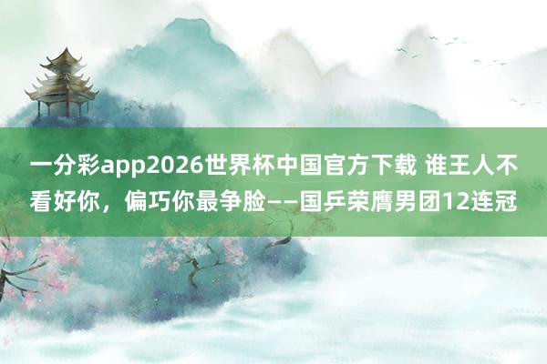 一分彩app2026世界杯中国官方下载 谁王人不看好你，偏巧你最争脸——国乒荣膺男团12连冠