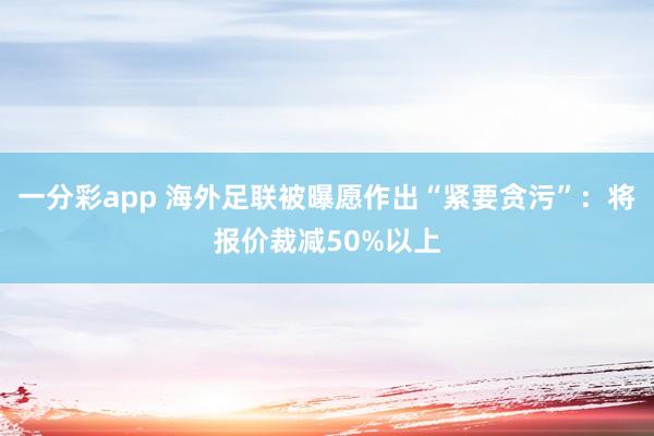 一分彩app 海外足联被曝愿作出“紧要贪污”：将报价裁减50%以上