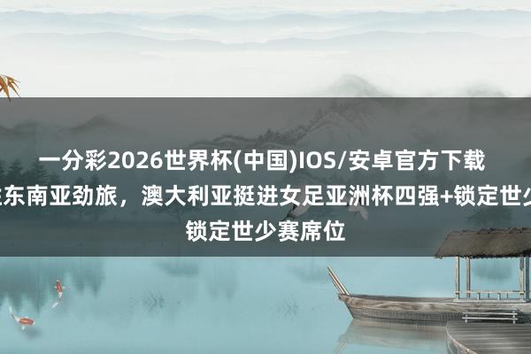 一分彩2026世界杯(中国)IOS/安卓官方下载 2-0完胜东南亚劲旅，澳大利亚挺进女足亚洲杯四强+锁定世少赛席位