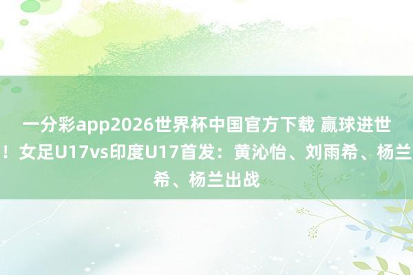 一分彩app2026世界杯中国官方下载 赢球进世少赛！女足U17vs印度U17首发：黄沁怡、刘雨希、杨兰出战