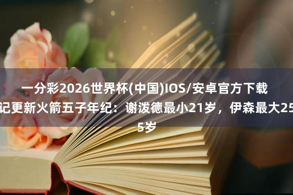 一分彩2026世界杯(中国)IOS/安卓官方下载 火记更新火箭五子年纪：谢泼德最小21岁，伊森最大25岁