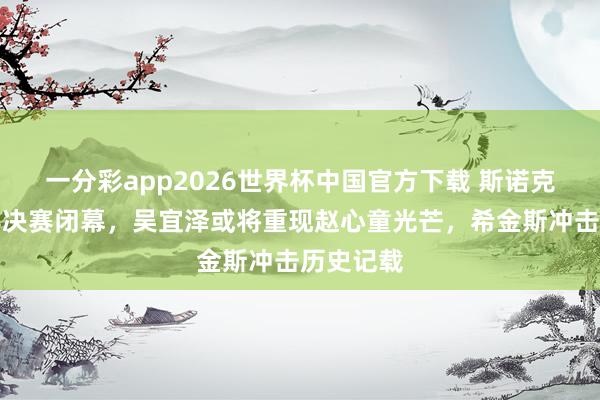 一分彩app2026世界杯中国官方下载 斯诺克世锦赛半决赛闭幕，吴宜泽或将重现赵心童光芒，希金斯冲击历史记载