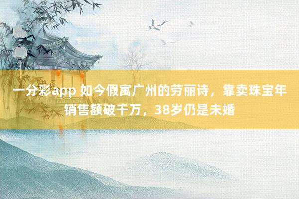 一分彩app 如今假寓广州的劳丽诗,靠卖珠宝年销售额破千万,38岁仍是未婚