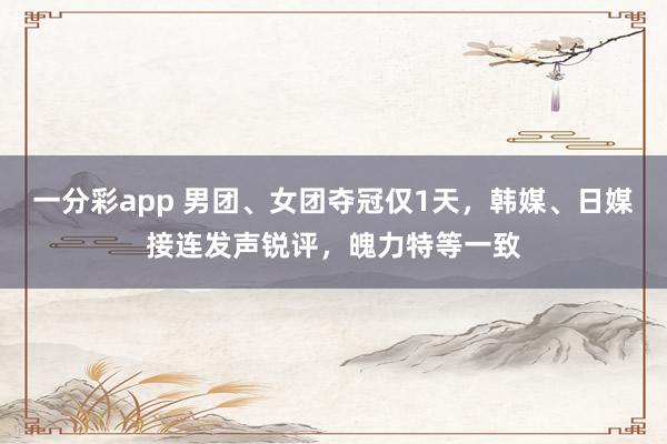 一分彩app 男团、女团夺冠仅1天，韩媒、日媒接连发声锐评，魄力特等一致