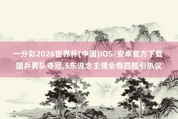 一分彩2026世界杯(中国)IOS/安卓官方下载 国乒男队夺冠，5东说念主领会假四肢引热议