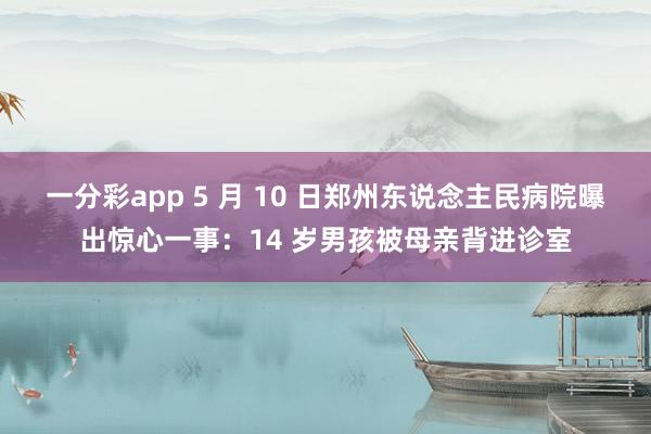 一分彩app 5 月 10 日郑州东说念主民病院曝出惊心一事：14 岁男孩被母亲背进诊室