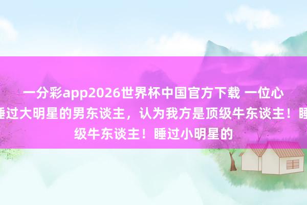 一分彩app2026世界杯中国官方下载 一位心思学家说: 睡过大明星的男东谈主，认为我方是顶级牛东谈主！睡过小明星的