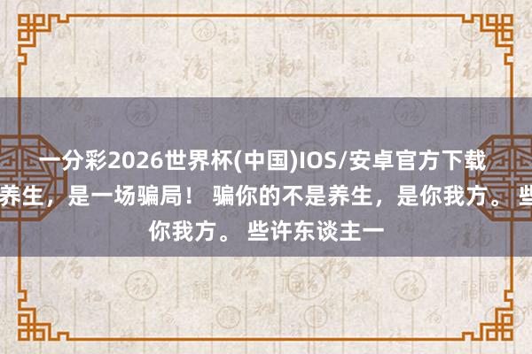 一分彩2026世界杯(中国)IOS/安卓官方下载 听我一句劝 养生，是一场骗局！ 骗你的不是养生，是你我方。 些许东谈主一