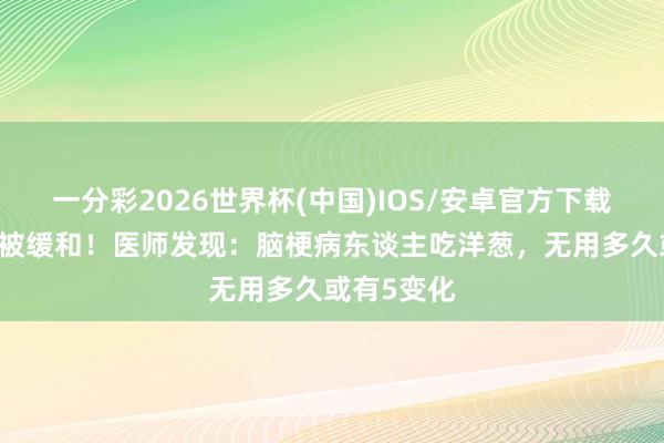 一分彩2026世界杯(中国)IOS/安卓官方下载 洋葱再次被缓和！医师发现：脑梗病东谈主吃洋葱，无用多久或有5变化