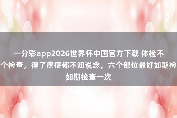 一分彩app2026世界杯中国官方下载 体检不作念六个检查,得了癌症都不知说念,六个部位最好如期检查一次