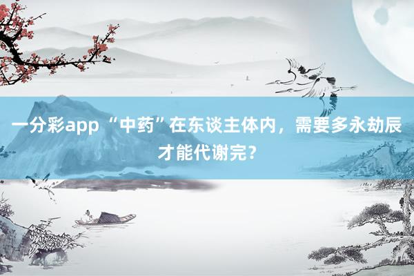 一分彩app “中药”在东谈主体内，需要多永劫辰才能代谢完？