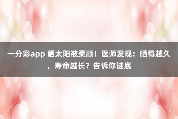 一分彩app 晒太阳被柔顺！医师发现：晒得越久，寿命越长？告诉你谜底