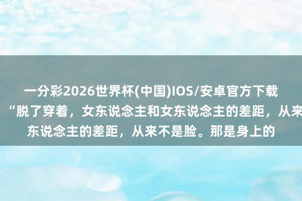 一分彩2026世界杯(中国)IOS/安卓官方下载 好意思容院雇主说: “脱了穿着,女东说念主和女东说念主的差距,从来不是脸。那是身上的