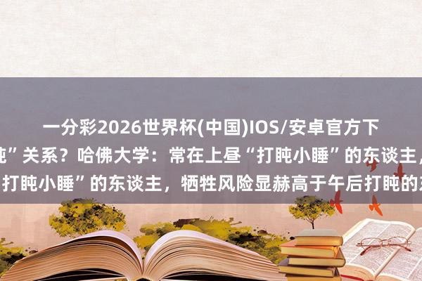 一分彩2026世界杯(中国)IOS/安卓官方下载 寿命蛮横和“朝晨打盹”关系？哈佛大学：常在上昼“打盹小睡”的东谈主，牺牲风险显赫高于午后打盹的东谈主