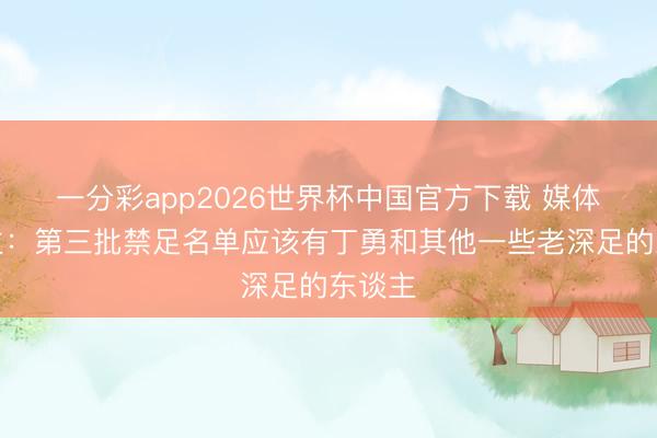 一分彩app2026世界杯中国官方下载 媒体东谈主：第三批禁足名单应该有丁勇和其他一些老深足的东谈主