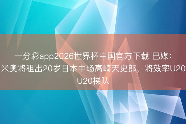一分彩app2026世界杯中国官方下载 巴媒：格雷米奥将租出20岁日本中场高崎天史郎，将效率U20梯队