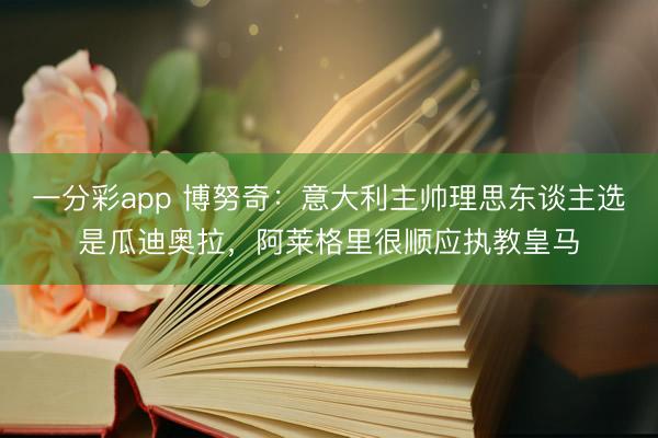 一分彩app 博努奇：意大利主帅理思东谈主选是瓜迪奥拉，阿莱格里很顺应执教皇马