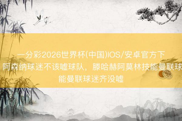 一分彩2026世界杯(中国)IOS/安卓官方下载 鲁尼：阿森纳球迷不该嘘球队，滕哈赫阿莫林技能曼联球迷齐没嘘