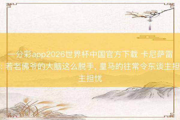 一分彩app2026世界杯中国官方下载 卡尼萨雷斯: 若老佛爷的大脑这么脱手， 皇马的往常令东谈主担忧