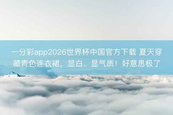 一分彩app2026世界杯中国官方下载 夏天穿藏青色连衣裙，显白、显气质！好意思极了