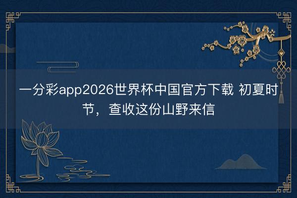 一分彩app2026世界杯中国官方下载 初夏时节,查收这份山野来信