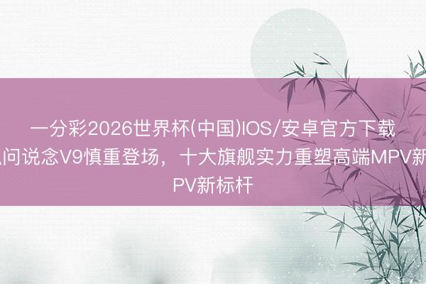 一分彩2026世界杯(中国)IOS/安卓官方下载 极狐问说念V9慎重登场，十大旗舰实力重塑高端MPV新标杆