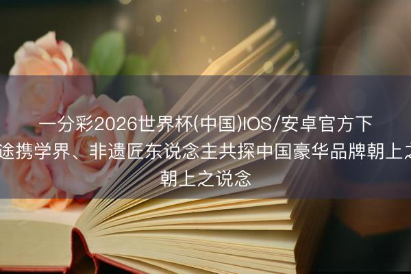 一分彩2026世界杯(中国)IOS/安卓官方下载 星途携学界、非遗匠东说念主共探中国豪华品牌朝上之说念