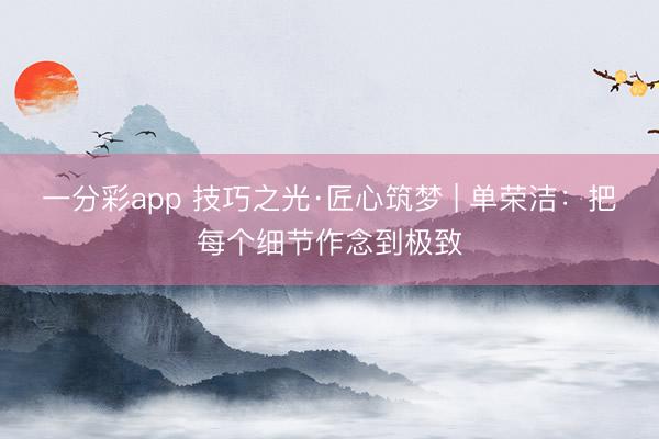 一分彩app 技巧之光·匠心筑梦 | 单荣洁：把每个细节作念到极致