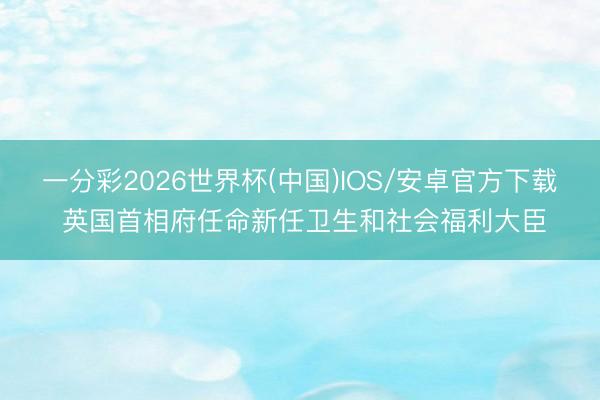 一分彩2026世界杯(中国)IOS/安卓官方下载 英国首相府任命新任卫生和社会福利大臣