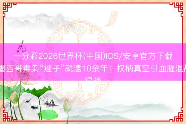 一分彩2026世界杯(中国)IOS/安卓官方下载 墨西哥毒枭“矬子”就逮10余年:权柄真空引血腥混战
