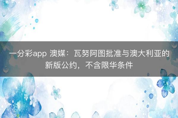 一分彩app 澳媒：瓦努阿图批准与澳大利亚的新版公约，不含限华条件