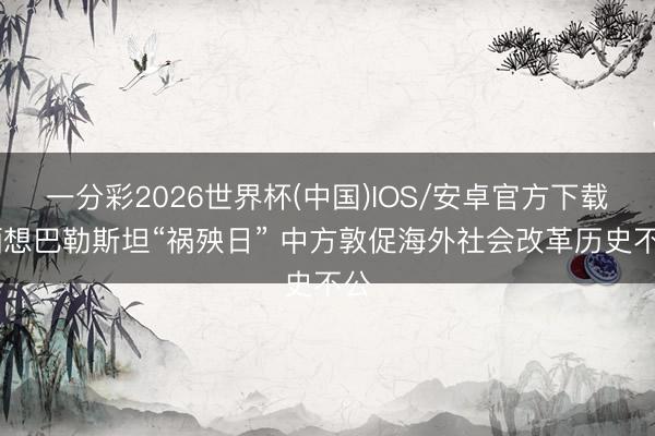 一分彩2026世界杯(中国)IOS/安卓官方下载 缅想巴勒斯坦“祸殃日” 中方敦促海外社会改革历史不公