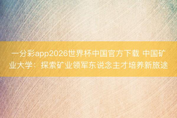 一分彩app2026世界杯中国官方下载 中国矿业大学：探索矿业领军东说念主才培养新旅途