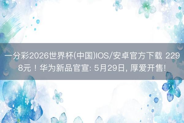 一分彩2026世界杯(中国)IOS/安卓官方下载 2298元 ! 华为新品官宣: 5月29日， 厚爱开售!