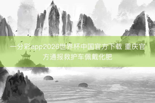 一分彩app2026世界杯中国官方下载 重庆官方通报救护车佩戴化肥