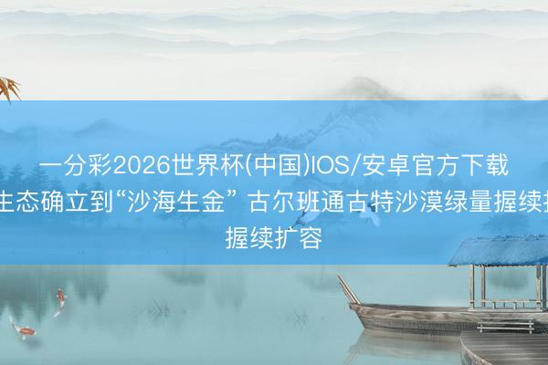 一分彩2026世界杯(中国)IOS/安卓官方下载 从生态确立到“沙海生金” 古尔班通古特沙漠绿量握续扩容