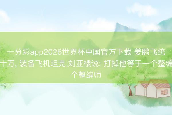 一分彩app2026世界杯中国官方下载 姜鹏飞统匪十万, 装备飞机坦克;刘亚楼说: 打掉他等于一个整编师