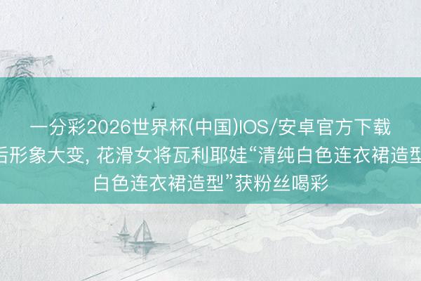一分彩2026世界杯(中国)IOS/安卓官方下载 嗑药风云事后形象大变， 花滑女将瓦利耶娃“清纯白色连衣裙造型”获粉丝喝彩