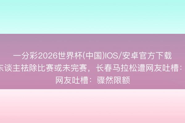 一分彩2026世界杯(中国)IOS/安卓官方下载 近8000东谈主祛除比赛或未完赛，长春马拉松遭网友吐槽：骤然限额