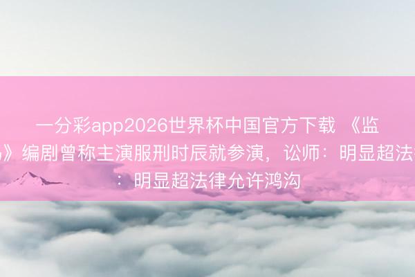 一分彩app2026世界杯中国官方下载 《监狱来的姆妈》编剧曾称主演服刑时辰就参演，讼师：明显超法律允许鸿沟