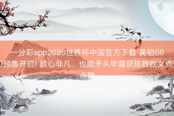 一分彩app2026世界杯中国官方下载 昊铂S600预售开启! 放心非凡、也能矛头毕露获陈数欧文点赞