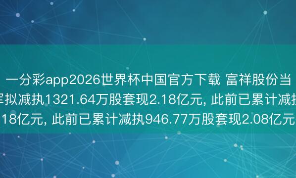 一分彩app2026世界杯中国官方下载 富祥股份当然东谈主鼓动喻文军拟减执1321.64万股套现2.18亿元, 此前已累计减执946.77万股套现2.08亿元