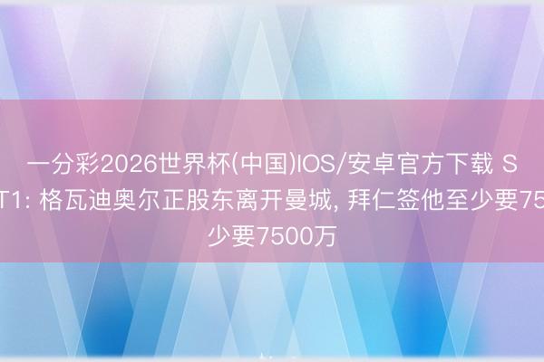 一分彩2026世界杯(中国)IOS/安卓官方下载 SPORT1: 格瓦迪奥尔正股东离开曼城， 拜仁签他至少要7500万