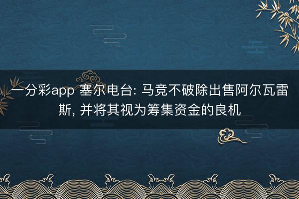 一分彩app 塞尔电台: 马竞不破除出售阿尔瓦雷斯， 并将其视为筹集资金的良机