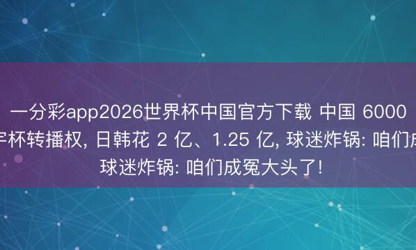 一分彩app2026世界杯中国官方下载 中国 6000 万拿来寰宇杯转播权， 日韩花 2 亿、1.25 亿， 球迷炸锅: 咱们成冤大头了!