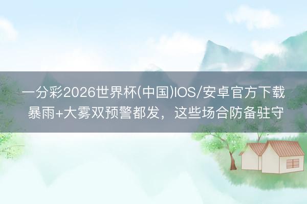 一分彩2026世界杯(中国)IOS/安卓官方下载 暴雨+大雾双预警都发，这些场合防备驻守