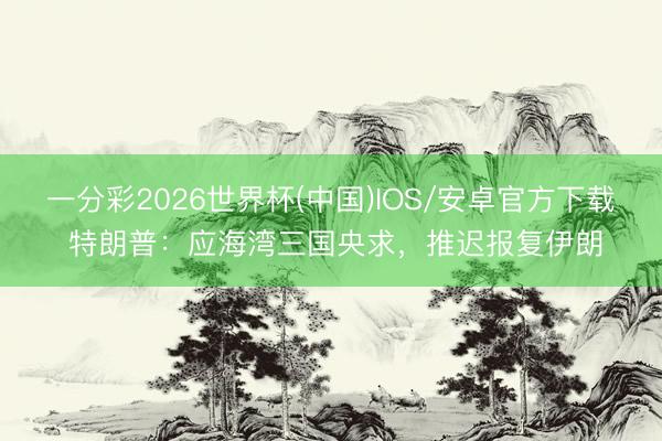 一分彩2026世界杯(中国)IOS/安卓官方下载 特朗普:应海湾三国央求,推迟报复伊朗